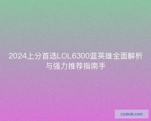 2024上分首选LOL6300蓝英雄全面解析与强力推荐指南手 2024上分首选LOL6300蓝英雄全面解析与强力推荐指南手