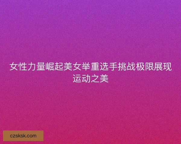 女性力量崛起美女举重选手挑战极限展现运动之美