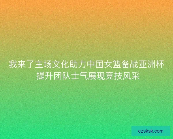 我来了主场文化助力中国女篮备战亚洲杯 提升团队士气展现竞技风采