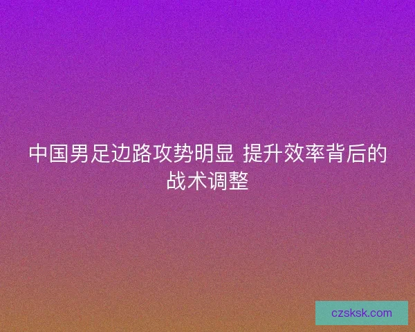 中国男足边路攻势明显 提升效率背后的战术调整