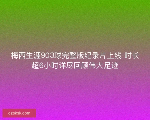 梅西生涯903球完整版纪录片上线 时长超6小时详尽回顾伟大足迹