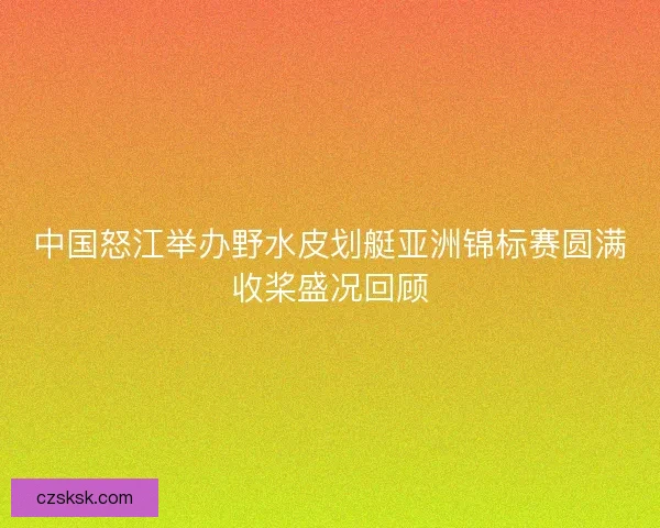 中国怒江举办野水皮划艇亚洲锦标赛圆满收桨盛况回顾