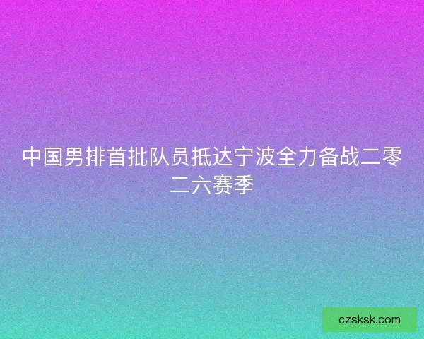 中国男排首批队员抵达宁波全力备战二零二六赛季 中国男排首批队员抵达宁波全力备战二零二六赛季