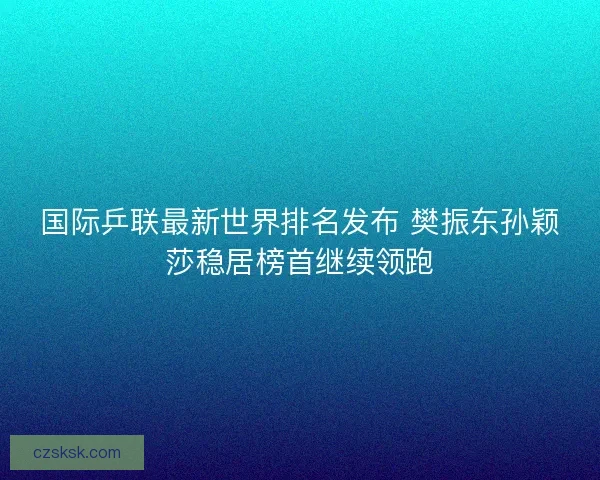 国际乒联最新世界排名发布 樊振东孙颖莎稳居榜首继续领跑 国际乒联最新世界排名发布 樊振东孙颖莎稳居榜首继续领跑