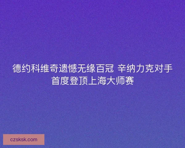 德约科维奇遗憾无缘百冠 辛纳力克对手首度登顶上海大师赛