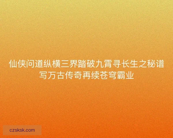 仙侠问道纵横三界踏破九霄寻长生之秘谱写万古传奇再续苍穹霸业