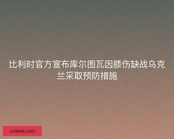 比利时官方宣布库尔图瓦因膝伤缺战乌克兰采取预防措施 比利时官方宣布库尔图瓦因膝伤缺战乌克兰采取预防措施