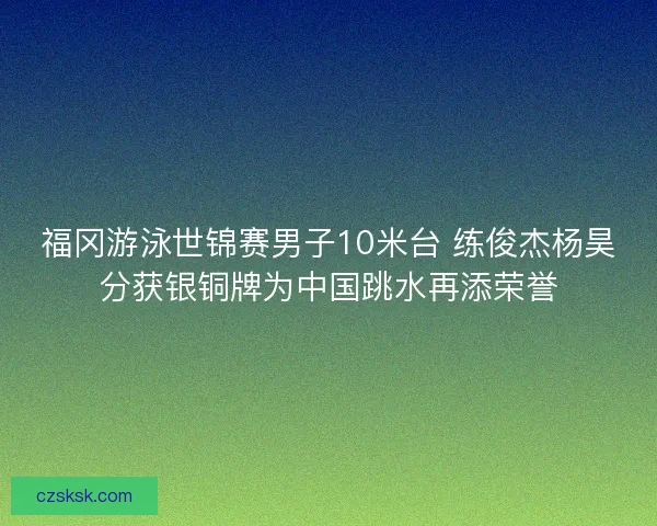 福冈游泳世锦赛男子10米台 练俊杰杨昊分获银铜牌为中国跳水再添荣誉 福冈游泳世锦赛男子10米台 练俊杰杨昊分获银铜牌为中国跳水再添荣誉