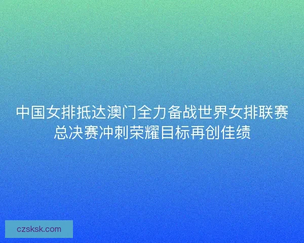 中国女排抵达澳门全力备战世界女排联赛总决赛冲刺荣耀目标再创佳绩 中国女排抵达澳门全力备战世界女排联赛总决赛冲刺荣耀目标再创佳绩