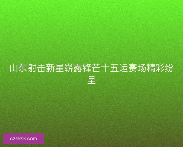 山东射击新星崭露锋芒十五运赛场精彩纷呈