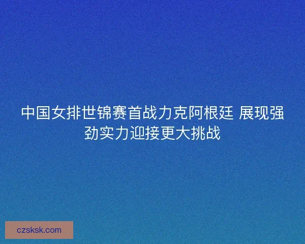 中国女排世锦赛首战力克阿根廷 展现强劲实力迎接更大挑战 中国女排世锦赛首战力克阿根廷 展现强劲实力迎接更大挑战