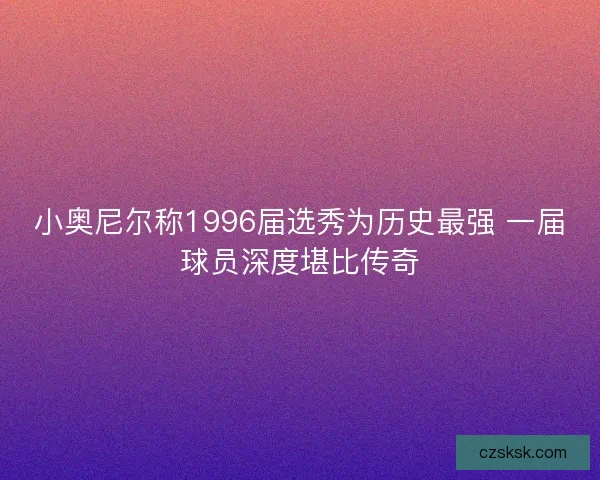 小奥尼尔称1996届选秀为历史最强 一届球员深度堪比传奇 小奥尼尔称1996届选秀为历史最强 一届球员深度堪比传奇